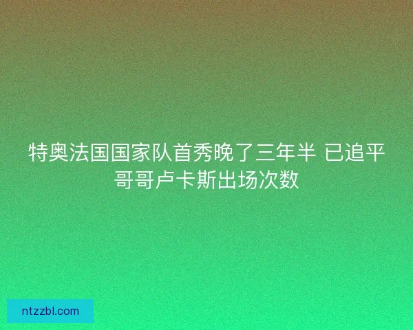 特奥法国国家队首秀晚了三年半 已追平哥哥卢卡斯出场次数