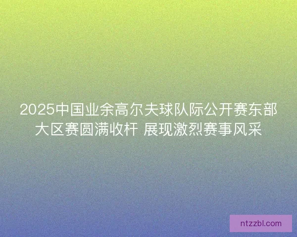 2025中国业余高尔夫球队际公开赛东部大区赛圆满收杆 展现激烈赛事风采