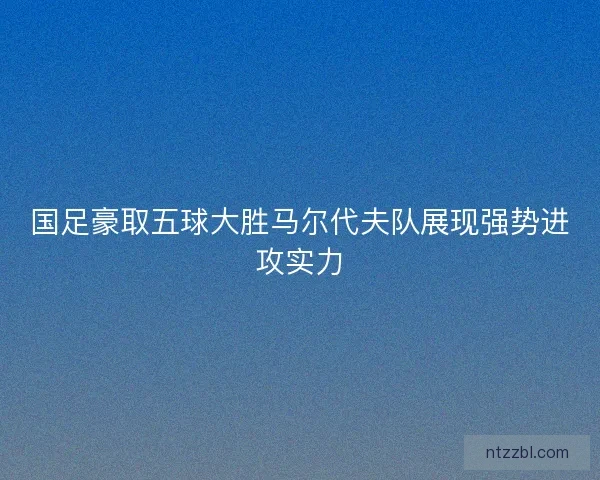 国足豪取五球大胜马尔代夫队展现强势进攻实力