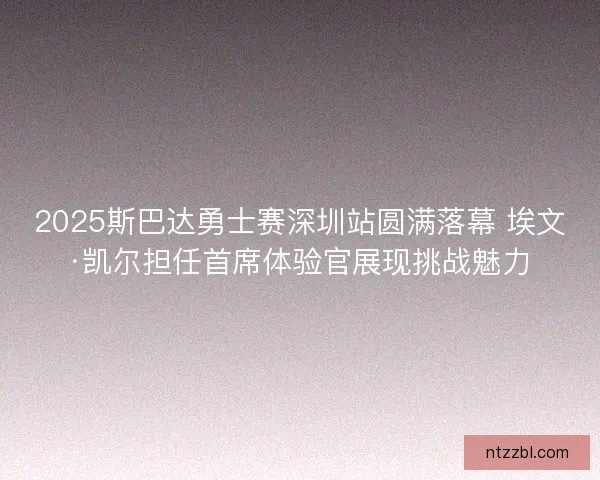 2025斯巴达勇士赛深圳站圆满落幕 埃文·凯尔担任首席体验官展现挑战魅力