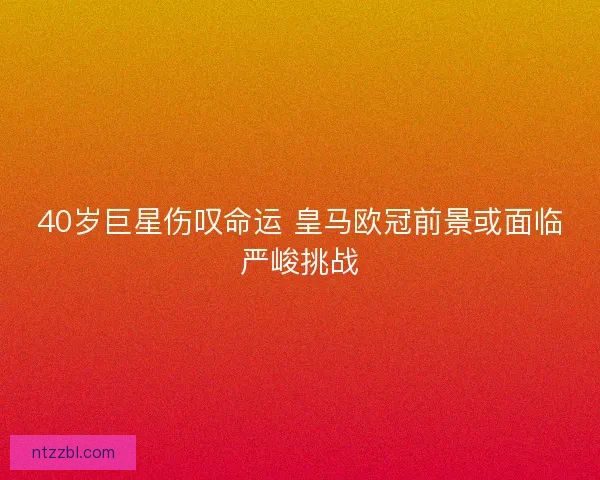 40岁巨星伤叹命运 皇马欧冠前景或面临严峻挑战